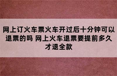 网上订火车票火车开过后十分钟可以退票的吗 网上火车退票要提前多久才退全款